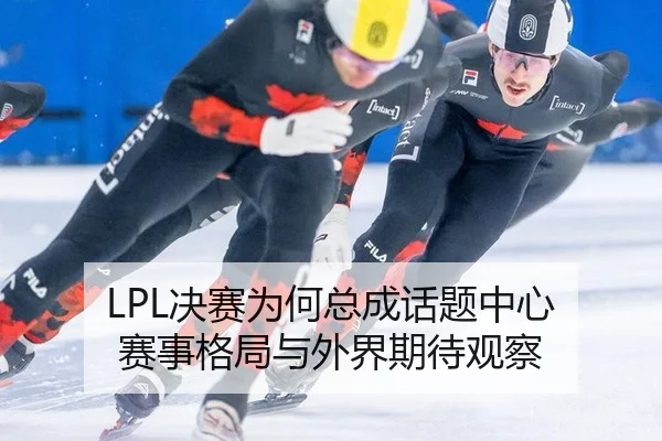 LPL决赛为何总成话题中心 赛事格局与外界期待观察